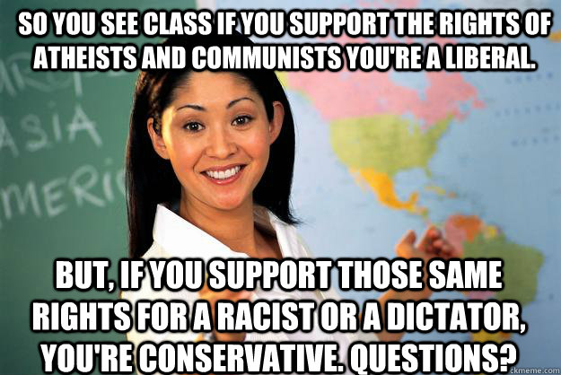 So you see class if you support the rights of atheists and communists you're a liberal. But, if you support those same rights for a racist or a dictator, you're conservative. Questions?  Unhelpful High School Teacher