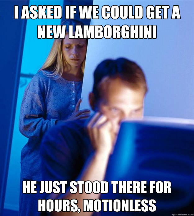 I asked if we could get a new lamborghini He just stood there for hours, motionless  Redditors Wife