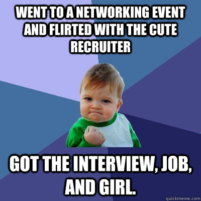 Went to a networking event and flirted with the cute recruiter Got the interview, job, and girl.  Success Kid