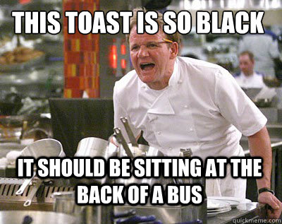 THIS TOAST IS SO BLACK IT SHOULD BE SITTING AT THE BACK OF A BUS   Chef Ramsay