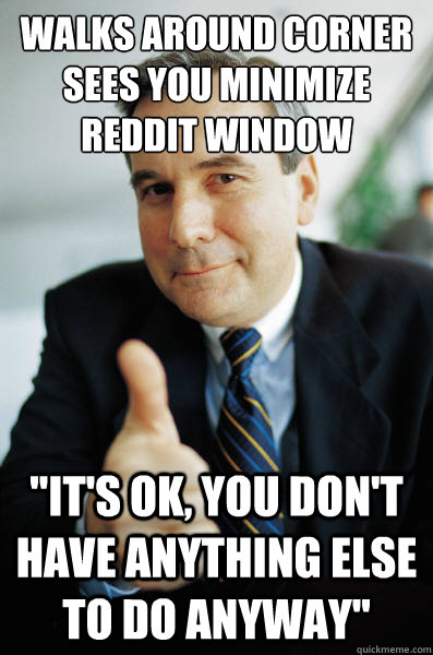 Walks around corner
sees you minimize reddit window 