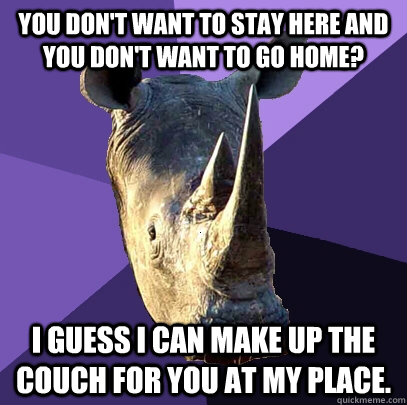 You don't want to stay here and you don't want to go home? I guess I can make up the couch for you at my place.  Sexually Oblivious Rhino