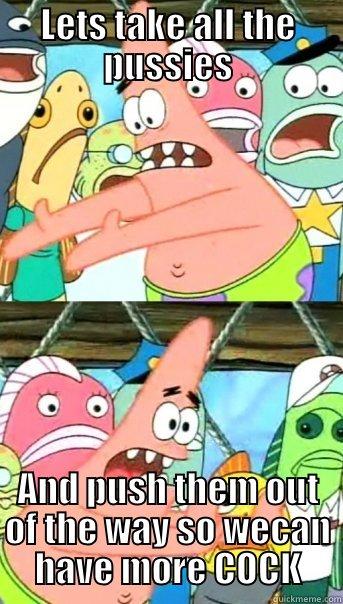 LETS TAKE ALL THE PUSSIES AND PUSH THEM OUT OF THE WAY SO WECAN HAVE MORE COCK Push it somewhere else Patrick