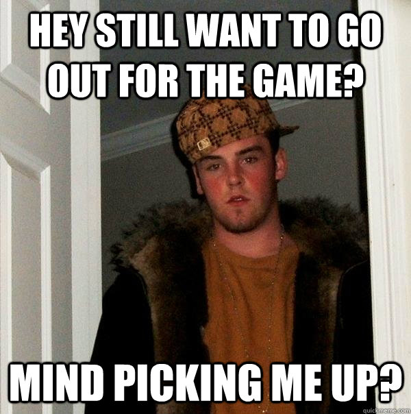 Hey still want to go out for the game? mind picking me up?  Scumbag Steve