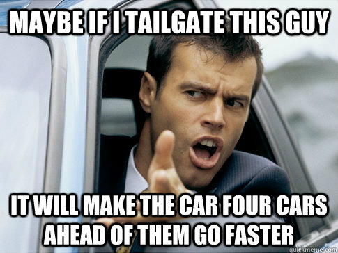 Maybe if I tailgate this guy It will make the car four cars ahead of them go faster  
