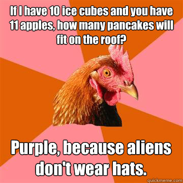 If I have 10 ice cubes and you have 11 apples, how many pancakes will fit on the roof?
 Purple, because aliens don't wear hats. - If I have 10 ice cubes and you have 11 apples, how many pancakes will fit on the roof?
 Purple, because aliens don't wear hats.  Anti-Joke Chicken