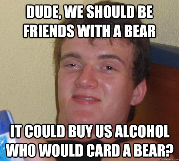 Dude, we should be friends with a bear It could buy us alcohol Who would card a bear? - Dude, we should be friends with a bear It could buy us alcohol Who would card a bear?  10 Guy