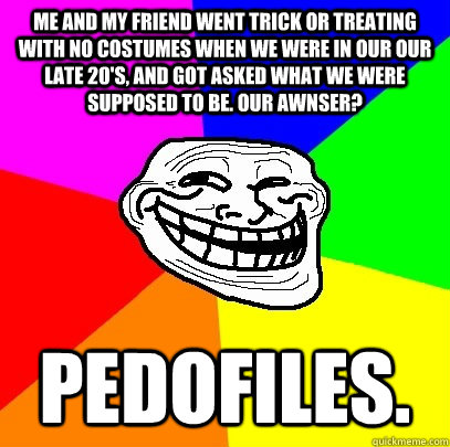 Me and my friend went trick or treating with no costumes when we were in our our late 20's, and got asked what we were supposed to be. Our awnser? Pedofiles.  Troll Face