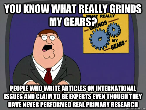 you know what really grinds my gears? People who write articles on international issues and claim to be experts even though they have never performed real primary research  You know what really grinds my gears