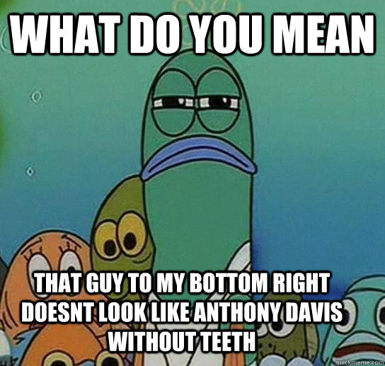 What do you mean that guy to my bottom right doesnt look like Anthony davis without teeth  Serious fish SpongeBob