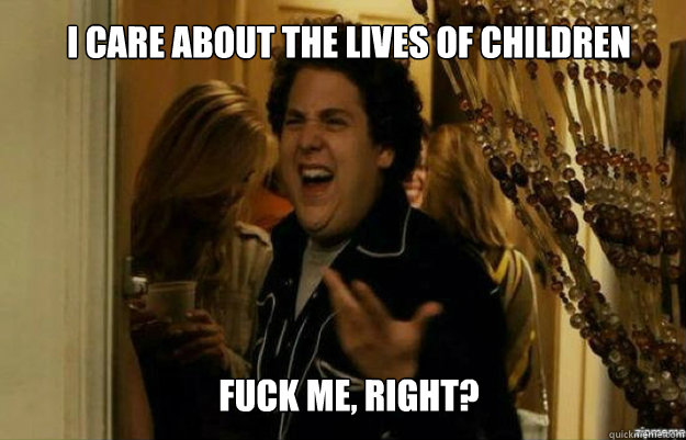 I care about the lives of children FUCK ME, RIGHT?  fuck me right