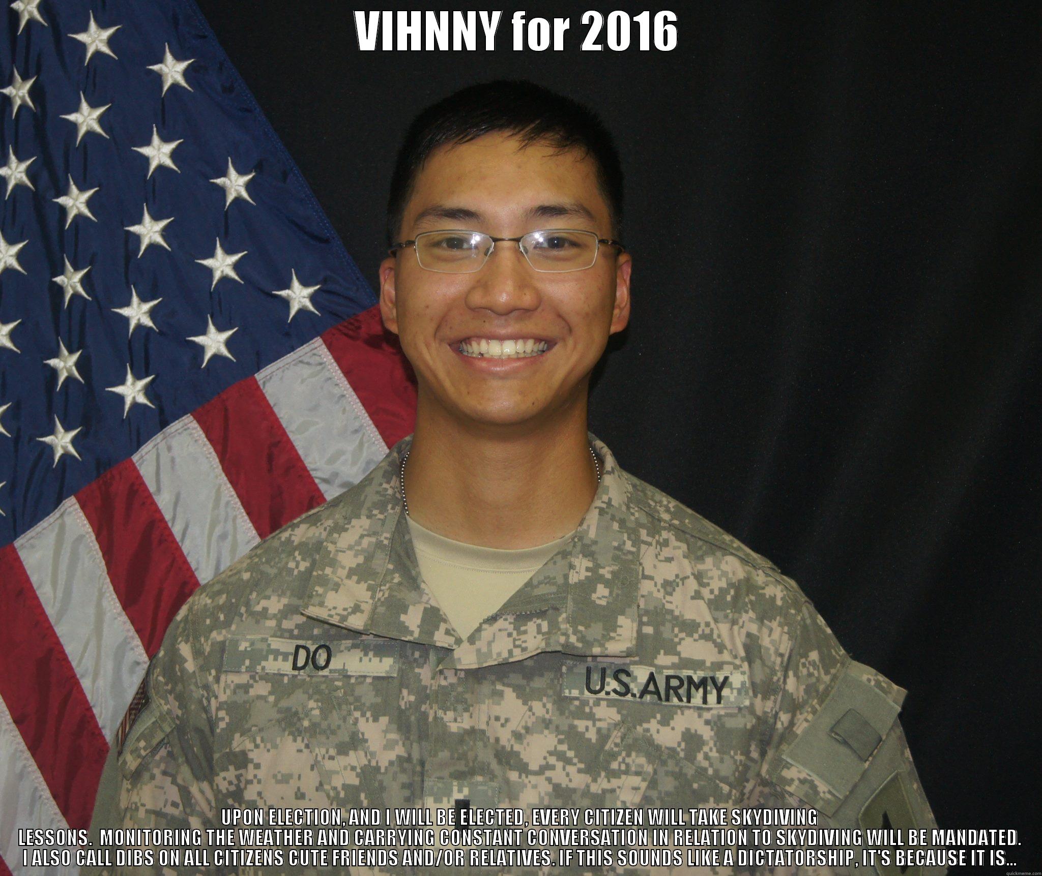 VIHNNY for 2016 - VIHNNY FOR 2016 UPON ELECTION, AND I WILL BE ELECTED, EVERY CITIZEN WILL TAKE SKYDIVING LESSONS.  MONITORING THE WEATHER AND CARRYING CONSTANT CONVERSATION IN RELATION TO SKYDIVING WILL BE MANDATED. I ALSO CALL DIBS ON ALL CITIZENS CUTE FRIENDS AND/OR RELATIVES. IF THIS  Misc