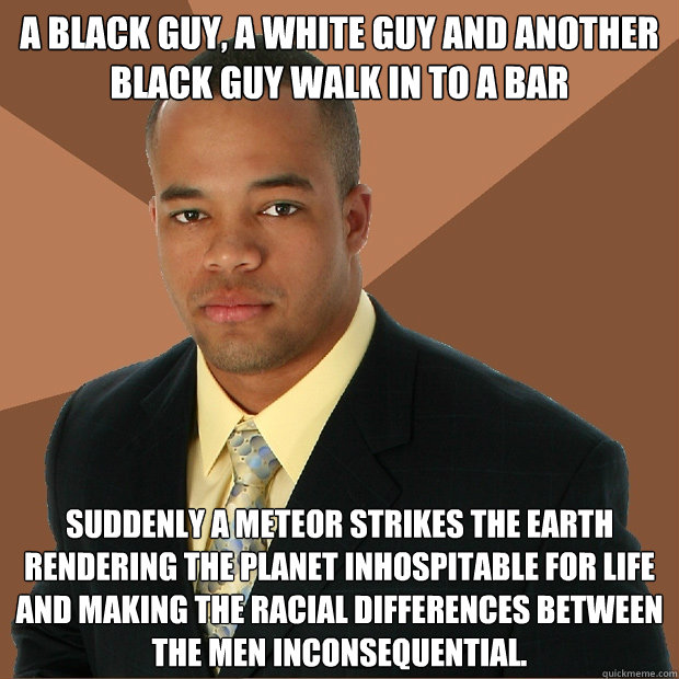 A black guy, A White guy and another black guy walk in to a bar

 Suddenly a meteor strikes the earth rendering the planet inhospitable for life and making the racial differences between the men inconsequential. - A black guy, A White guy and another black guy walk in to a bar

 Suddenly a meteor strikes the earth rendering the planet inhospitable for life and making the racial differences between the men inconsequential.  Successful Black Man