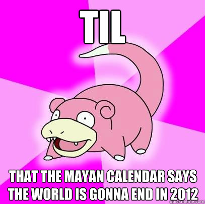 TIL  that the mayan calendar says the world is gonna end in 2012  Slowpoke