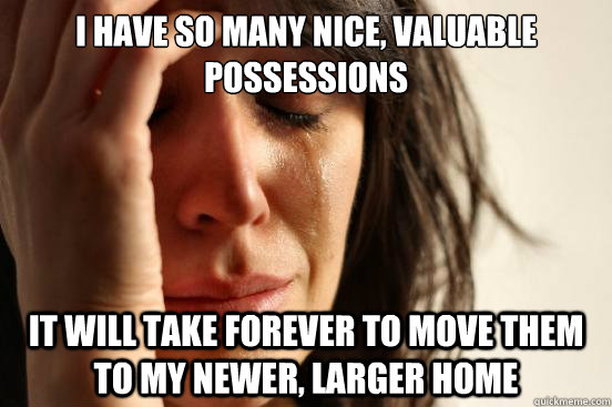 i have so many nice, valuable possessions it will take forever to move them to my newer, larger home - i have so many nice, valuable possessions it will take forever to move them to my newer, larger home  First World Problems