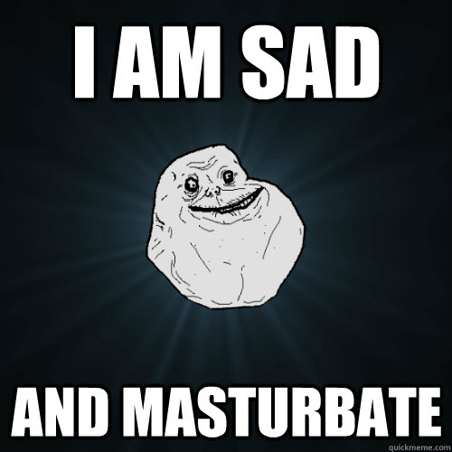 I am sad and masturbate - I am sad and masturbate  Forever Alone