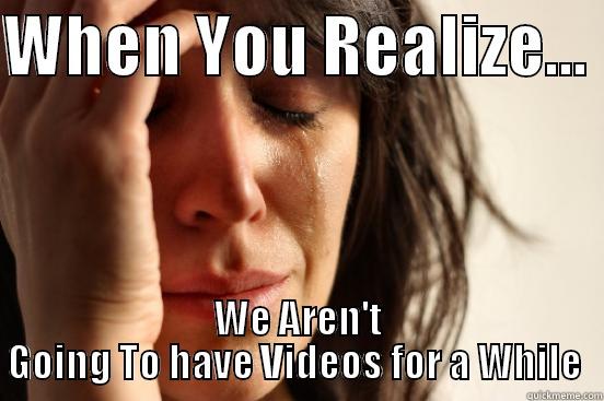 WHEN YOU REALIZE...  WE AREN'T GOING TO HAVE VIDEOS FOR A WHILE  First World Problems