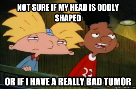 not sure if my head is oddly shaped or if I have a really bad tumor  Skeptical Hey Arnold