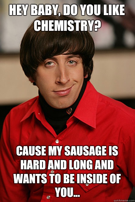 Hey baby, do you like chemistry? Cause my sausage is hard and long and wants to be inside of you...  Pickup Line Scientist