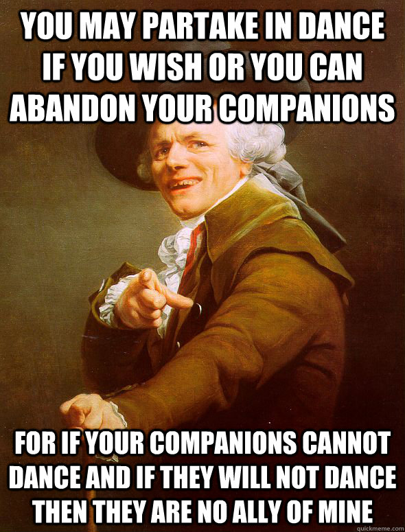 you may partake in dance if you wish or you can abandon your companions for if your companions cannot dance and if they will not dance then they are no ally of mine  Joseph Ducreux