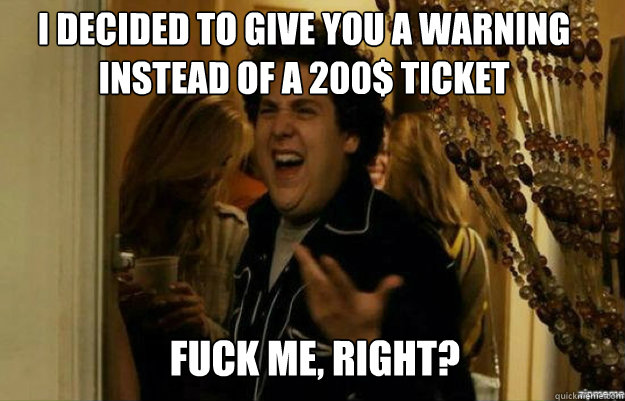 I decided to give you a warning instead of a 200$ ticket FUCK ME, RIGHT?  fuck me right