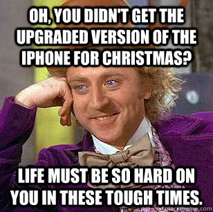 Oh, You didn't get the upgraded version of the iphone for christmas? Life must be so hard on you in these tough times.  Condescending Wonka