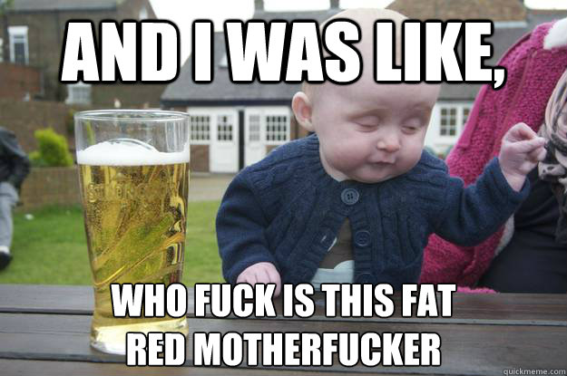 And I was Like, Who Fuck is this fat 
red motherFucker  - And I was Like, Who Fuck is this fat 
red motherFucker   drunk baby