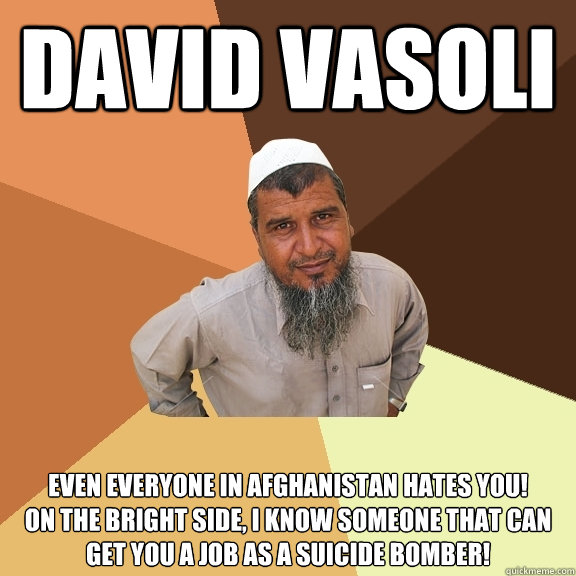 DAVID VASOLI EVEN EVERYONE IN AFGHANISTAN HATES YOU! 
ON THE BRIGHT SIDE, I KNOW SOMEONE THAT CAN GET YOU A JOB AS A SUICIDE BOMBER! - DAVID VASOLI EVEN EVERYONE IN AFGHANISTAN HATES YOU! 
ON THE BRIGHT SIDE, I KNOW SOMEONE THAT CAN GET YOU A JOB AS A SUICIDE BOMBER!  Ordinary Muslim Man