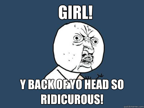 Girl! Y back of yo head so ridicurous!  Y U No