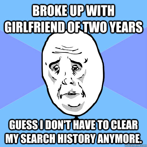 broke up with girlfriend of two years guess i don't have to clear my search history anymore.  Okay Guy