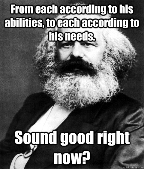 From each according to his abilities, to each according to his needs. Sound good right now?   KARL MARX