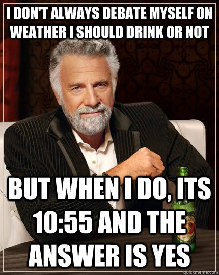 I don't always debate myself on weather i should drink or not but when i do, its 10:55 and the answer is yes  The Most Interesting Man In The World