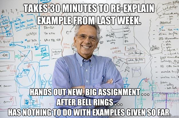 Takes 30 minutes to re-explain
example from last week. Hands out new, big assignment . . .
after bell rings . . .
has nothing to do with examples given so far.  Engineering Professor