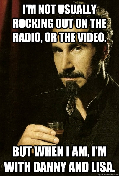 I'm not usually rocking out on the Radio, or the Video. But when I am, I'm with Danny and Lisa.  sERJ TANKIAN