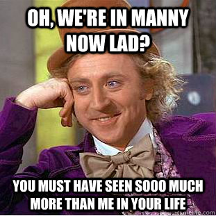 oh, we're in manny now lad? you must have seen SOOO much more than me in your life  Condescending Wonka