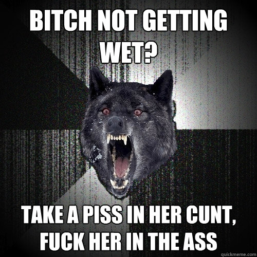 bitch not getting wet? take a piss in her cunt, fuck her in the ass  Insanity Wolf