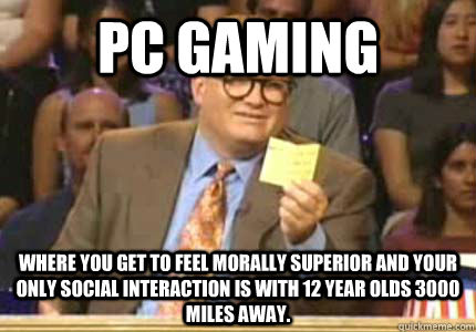 PC Gaming Where you get to feel morally superior and your only social interaction is with 12 year olds 3000 miles away.  Whose Line