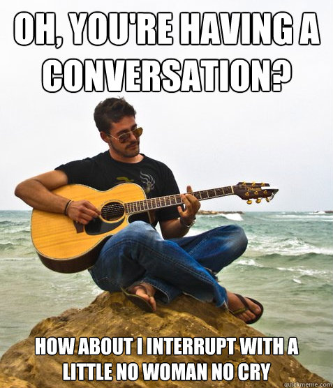 Oh, You're having a conversation? How about I interrupt with a little no woman no cry  Douchebag Guitarist