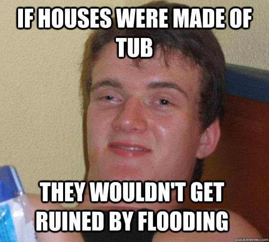 if houses were made of tub they wouldn't get ruined by flooding  10 Guy