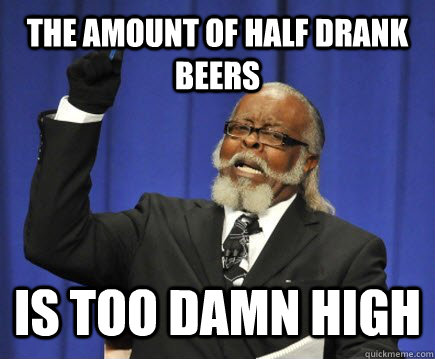 The Amount of Half Drank Beers Is too damn high  