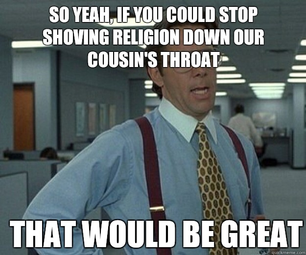 So yeah, if you could stop shoving religion down our cousin's throat  THAT WOULD BE GREAT  that would be great