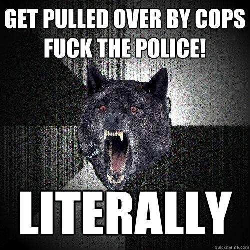 Get pulled over by cops 
FUCK THE POLICE! LITERALLY  Insanity Wolf