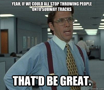 Yeah, if we could all stop throwing people onto subway tracks That'd be great.  Bill lumberg