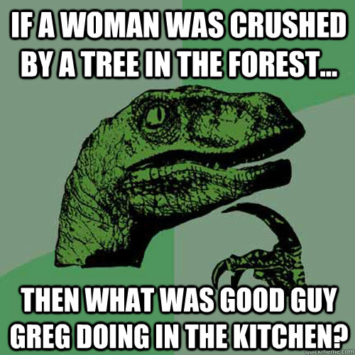 IF A WOMAN WAS CRUSHED BY A TREE IN THE FOREST... THEN WHAT WAS GOOD GUY GREG DOING IN THE KITCHEN? - IF A WOMAN WAS CRUSHED BY A TREE IN THE FOREST... THEN WHAT WAS GOOD GUY GREG DOING IN THE KITCHEN?  Philosoraptor