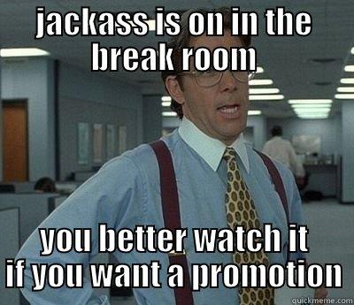 JACKASS IS ON IN THE BREAK ROOM YOU BETTER WATCH IT IF YOU WANT A PROMOTION Bill Lumbergh