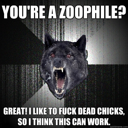 you're a zoophile? Great! I like to fuck dead chicks, so I think this can work.  Insanity Wolf