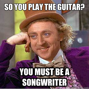 so you play the guitar? you must be a songwriter  Condescending Wonka