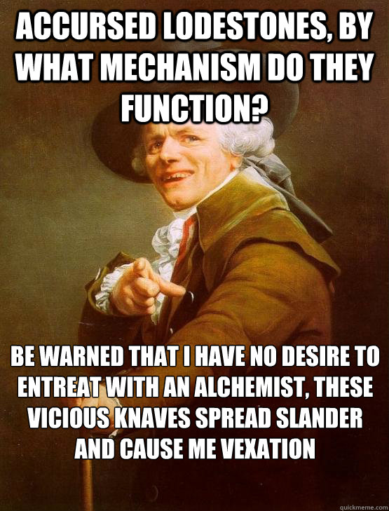 ACCURSED LODESTONES, BY WHAT MECHANISM DO THEY FUNCTION? BE WARNED THAT I HAVE﻿ NO DESIRE TO ENTREAT WITH AN ALCHEMIST, THESE VICIOUS KNAVES SPREAD SLANDER AND CAUSE ME VEXATION - ACCURSED LODESTONES, BY WHAT MECHANISM DO THEY FUNCTION? BE WARNED THAT I HAVE﻿ NO DESIRE TO ENTREAT WITH AN ALCHEMIST, THESE VICIOUS KNAVES SPREAD SLANDER AND CAUSE ME VEXATION  joseph ducruex