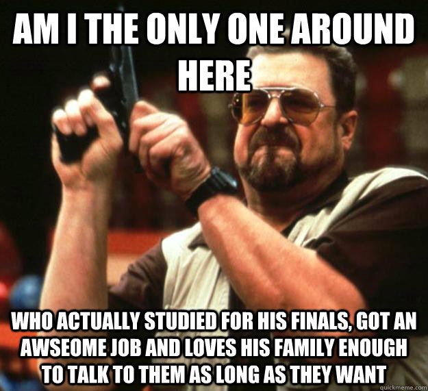 am I the only one around here who actually studied for his finals, got an awseome job and loves his family enough to talk to them as long as they want  Angry Walter