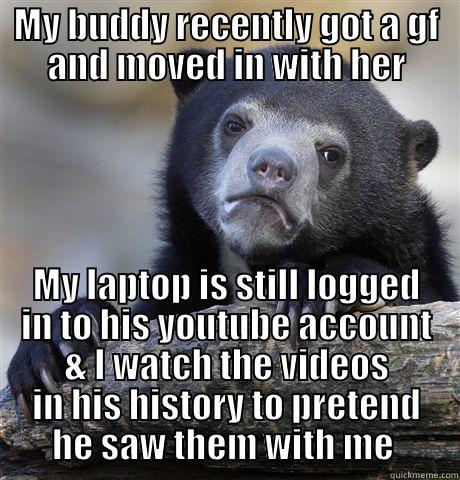 MY BUDDY RECENTLY GOT A GF AND MOVED IN WITH HER MY LAPTOP IS STILL LOGGED IN TO HIS YOUTUBE ACCOUNT & I WATCH THE VIDEOS IN HIS HISTORY TO PRETEND HE SAW THEM WITH ME  Confession Bear